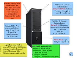 51 Periférico de Entrada e  Saída de Dados:  Driver 3 ½  . Dispositivo  onde se colocam disquetes de 3 ½ , também  conhecido  como Unidade A:  Botão Powe r : Liga e Desliga o computador Periférico de Entrada e  Saída de Dados:  Driver  CD/DVD .  Podendo  Ter como atribuição a  Letra  D:  ou  E:, etc Entrada USB.  Pode  ter como atribuição a  letra  E:  ou  F:, etc.  Dispositivo  onde se colocam  Pen Drives, etc..  Gabiente. Muitos falam  erradamente CPU. Parte física onde ficam instalados todos os componentes do  computador: Placa mãe, drivers, hd etc.. Ligando o computador:  1 – Ligar o Nobreack ou Estabilizador 2 – Ligar gabinete (botão power) 3 – Ligar o Monitor de vídeo 4 – Digitar nome de usuário e senha Desligando o computador: 1- Clique no bot ã o Iniciar 2- Clique em Fechar Sess ã o 3 Clique em  Desligar 4 Desligue o monitor 5 Desligue  o estabilizador ou nobreack 