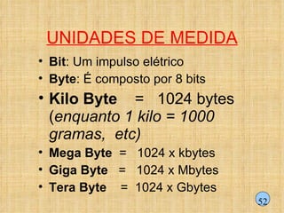 UNIDADES DE MEDIDA Bit : Um impulso elétrico Byte : É composto por 8 bits  Kilo Byte   =  1024 bytes  ( enquanto 1 kilo = 1000  gramas,  etc) Mega Byte   =  1024 x kbytes  Giga Byte   =  1024 x Mbytes  Tera Byte   =  1024 x Gbytes  52 