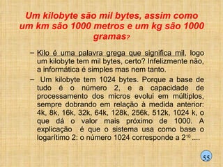 Um kilobyte são mil bytes, assim como um km são 1000 metros e um kg são 1000 gramas ? Kilo é uma palavra grega que significa mil , logo um kilobyte tem mil bytes, certo? Infelizmente não, a informática é simples mas nem tanto. Um kilobyte tem 1024 bytes. Porque a base de tudo é o número 2, e a capacidade de processamento dos micros evolui em múltiplos, sempre dobrando em relação à medida anterior: 4k, 8k, 16k, 32k, 64k, 128k, 256k, 512k, 1024 k, o que dá o valor mais próximo de 1000. A explicação  é que o sistema usa como base o logarítimo 2: o número 1024 corresponde a 2 10  .... 55 