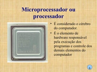 Microprocessador ou processador É considerado o cérebro do computador.  É o elemento de hardware responsável pela execução dos programas e controle dos demais elementos do computador 6 