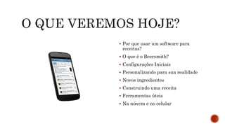  Por que usar um software para
receitas?
 O que é o Beersmith?
 Configurações Iniciais
 Personalizando para sua realidade
 Novos ingredientes
 Construindo uma receita
 Ferramentas úteis
 Na núvem e no celular
 