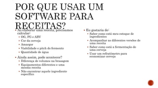  Ao elaborar uma receita, precisamos
calcular:
 OG, FG e ABV
 Cor da cerveja
 Amargor
 Viabilidade e pitch do fermento
 Quantidade de água
 Ainda assim, pode acontecer?
 Diferença de volumes na brasagem
 Equipamentos diferentes e uma
mesma receita
 Não encontrar aquele ingrediente
específico
 Eu gostaria de:
 Saber como está meu estoque de
ingredientes
 Acompanhar as diferentes versões de
uma receita
 Saber como está a fermentação de
uma cerveja
 Usar um refratômetro para
economizar cerveja
 