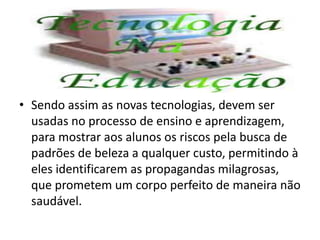 Autonomia
• Sendo assim as novas tecnologias, devem ser
usadas no processo de ensino e aprendizagem,
para mostrar aos alunos os riscos pela busca de
padrões de beleza a qualquer custo, permitindo à
eles identificarem as propagandas milagrosas,
que prometem um corpo perfeito de maneira não
saudável.
 