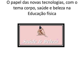 O papel das novas tecnologias, com o
tema corpo, saúde e beleza na
Educação física
 