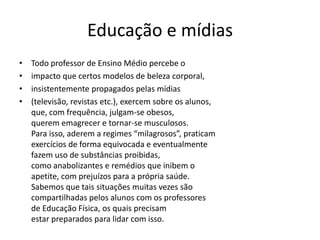 Educação e mídias
• Todo professor de Ensino Médio percebe o
• impacto que certos modelos de beleza corporal,
• insistentemente propagados pelas mídias
• (televisão, revistas etc.), exercem sobre os alunos,
que, com frequência, julgam-se obesos,
querem emagrecer e tornar-se musculosos.
Para isso, aderem a regimes “milagrosos”, praticam
exercícios de forma equivocada e eventualmente
fazem uso de substâncias proibidas,
como anabolizantes e remédios que inibem o
apetite, com prejuízos para a própria saúde.
Sabemos que tais situações muitas vezes são
compartilhadas pelos alunos com os professores
de Educação Física, os quais precisam
estar preparados para lidar com isso.
 
