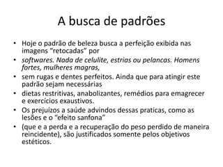 A busca de padrões
• Hoje o padrão de beleza busca a perfeição exibida nas
imagens “retocadas” por
• softwares. Nada de celulite, estrias ou pelancas. Homens
fortes, mulheres magras,
• sem rugas e dentes perfeitos. Ainda que para atingir este
padrão sejam necessárias
• dietas restritivas, anabolizantes, remédios para emagrecer
e exercícios exaustivos.
• Os prejuízos a saúde advindos dessas praticas, como as
lesões e o “efeito sanfona”
• (que e a perda e a recuperação do peso perdido de maneira
reincidente), são justificados somente pelos objetivos
estéticos.
 