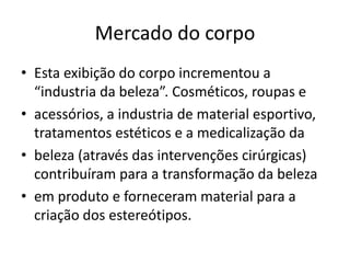 Mercado do corpo
• Esta exibição do corpo incrementou a
“industria da beleza”. Cosméticos, roupas e
• acessórios, a industria de material esportivo,
tratamentos estéticos e a medicalização da
• beleza (através das intervenções cirúrgicas)
contribuíram para a transformação da beleza
• em produto e forneceram material para a
criação dos estereótipos.
 