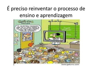É preciso reinventar o processo de
ensino e aprendizagem
 