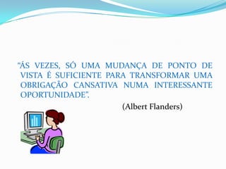 “ÁS VEZES, SÓ UMA MUDANÇA DE PONTO DE
 VISTA É SUFICIENTE PARA TRANSFORMAR UMA
 OBRIGAÇÃO CANSATIVA NUMA INTERESSANTE
 OPORTUNIDADE”.
                       (Albert Flanders)
 