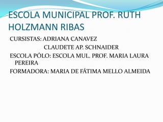 ESCOLA MUNICIPAL PROF. RUTH
HOLZMANN RIBAS
CURSISTAS: ADRIANA CANAVEZ
           CLAUDETE AP. SCHNAIDER
ESCOLA PÓLO: ESCOLA MUL. PROF. MARIA LAURA
 PEREIRA
FORMADORA: MARIA DE FÁTIMA MELLO ALMEIDA
 