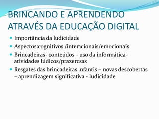 BRINCANDO E APRENDENDO
ATRAVÉS DA EDUCAÇÃO DIGITAL
 Importância da ludicidade
 Aspectos:cognitivos /interacionais/emocionais
 Brincadeiras- conteúdos – uso da informática-
  atividades lúdicos/prazerosas
 Resgates das brincadeiras infantis – novas descobertas
  – aprendizagem significativa - ludicidade
 