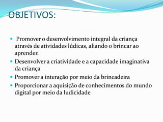 OBJETIVOS:

 Promover o desenvolvimento integral da criança
  através de atividades lúdicas, aliando o brincar ao
  aprender.
 Desenvolver a criatividade e a capacidade imaginativa
  da criança
 Promover a interação por meio da brincadeira
 Proporcionar a aquisição de conhecimentos do mundo
  digital por meio da ludicidade
 