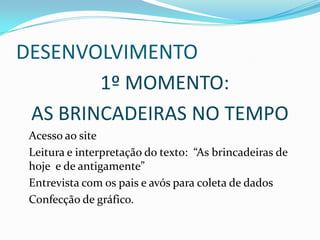 DESENVOLVIMENTO
        1º MOMENTO:
 AS BRINCADEIRAS NO TEMPO
 Acesso ao site
 Leitura e interpretação do texto: “As brincadeiras de
 hoje e de antigamente”
 Entrevista com os pais e avós para coleta de dados
 Confecção de gráfico.
 