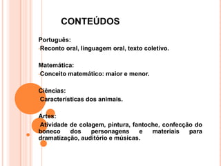 CONTEÚDOS
Português:
•Reconto oral, linguagem oral, texto coletivo.


Matemática:
•Conceito matemático: maior e menor.


Ciências:
•Características dos animais.


Artes:
•Atividade de colagem, pintura, fantoche, confecção do
boneco     dos    personagens     e   materiais   para
dramatização, auditório e músicas.
 