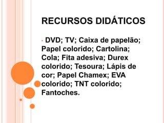 RECURSOS DIDÁTICOS

•DVD; TV; Caixa de papelão;
Papel colorido; Cartolina;
Cola; Fita adesiva; Durex
colorido; Tesoura; Lápis de
cor; Papel Chamex; EVA
colorido; TNT colorido;
Fantoches.
 