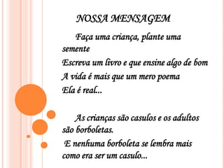 NOSSA MENSAGEM
   Faça uma criança, plante uma
semente
Escreva um livro e que ensine algo de bom
A vida é mais que um mero poema
Ela é real...

    As crianças são casulos e os adultos
são borboletas.
 E nenhuma borboleta se lembra mais
como era ser um casulo...
 