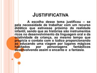 JUSTIFIFICATIVA
          A escolha desse tema justificou – se
pela necessidade de trabalhar com um recurso
didático que estivesse próximo da realidade
infantil, sendo que as histórias são instrumentos
ricos no desenvolvimento da linguagem oral e da
criatividade da criança, ao mesmo tempo que
propicia o contato com o lúdico proporcionando
ao educando uma viagem por lugares mágicos
habitados      por    personagens      fantásticos
desenvolvendo assim o encanto e a fantasia.
 