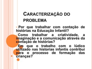 CARACTERIZAÇÃO DO
    PROBLEMA
• Por que trabalhar com contação de
histórias na Educação Infantil?
• Como    trabalhar a criatividade, a
imaginação e a comunicação através da
contação de histórias?
• Em que o trabalho com o lúdico
utilizado nas historias infantis contribui
para o processo de formação das
crianças?
 