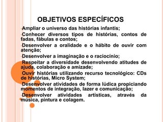 OBJETIVOS ESPECÍFICOS
•Ampliar o universo das histórias infantis;
•Conhecer diversos tipos de histórias, contos de
fadas, fábulas e contos;
•Desenvolver a oralidade e o hábito de ouvir com
atenção;
•Desenvolver a imaginação e o raciocínio;
•Respeitar a diversidade desenvolvendo atitudes de
ajuda, colaboração e amizade;
•Ouvir histórias utilizando recurso tecnológico: CDs
de histórias, Micro System;
•Desenvolver atividades de forma lúdica propiciando
momentos de integração, lazer e comunicação;
•Desenvolver    atividades artísticas, através da
música, pintura e colagem.
 