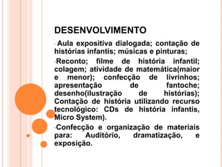 DESENVOLVIMENTO
•Aula expositiva dialogada; contação de
histórias infantis; músicas e pinturas;
•Reconto;    filme de história infantil;
colagem; atividade de matemática(maior
e menor); confecção de livrinhos;
apresentação          de         fantoche;
desenho(ilustração       de     histórias);
Contação de história utilizando recurso
tecnológico: CDs de história infantis,
Micro System).
•Confecção e organização de materiais
para:    Auditório,    dramatização,     e
exposição.
 