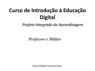 Curso de Introdução à Educação
             Digital
     Projeto Integrado de Aprendizagem


        Professor e Mídias 




          Autor: Elizabet Terezinha Buzzi
 