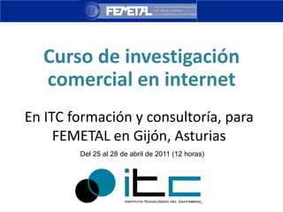 Curso de investigación comercial en internet En ITC formación y consultoría, para FEMETAL en Gijón, Asturias Del 25 al 28 de abril de 2011 (12 horas) 