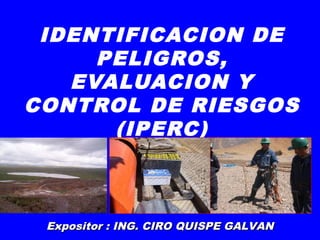 IDENTIFICACION DE
PELIGROS,
EVALUACION Y
CONTROL DE RIESGOS
(IPERC)
Expositor : ING. CIRO QUISPE GALVANExpositor : ING. CIRO QUISPE GALVAN
 