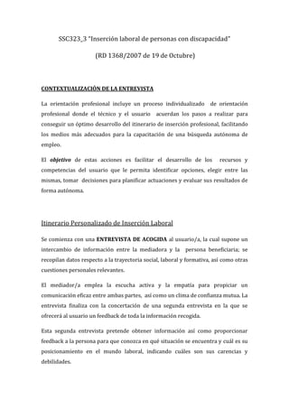 SSC323_3 “Inserción laboral de personas con discapacidad”

                      (RD 1368/2007 de 19 de Octubre)



CONTEXTUALIZACIÓN DE LA ENTREVISTA

La orientación profesional incluye un proceso individualizado        de orientación
profesional donde el técnico y el usuario acuerdan los pasos a realizar para
conseguir un óptimo desarrollo del itinerario de inserción profesional, facilitando
los medios más adecuados para la capacitación de una búsqueda autónoma de
empleo.

El objetivo de estas acciones es facilitar el desarrollo de los          recursos y
competencias del usuario que le permita identificar opciones, elegir entre las
mismas, tomar decisiones para planificar actuaciones y evaluar sus resultados de
forma autónoma.




Itinerario Personalizado de Inserción Laboral

Se comienza con una ENTREVISTA DE ACOGIDA al usuario/a, la cual supone un
intercambio de información entre la mediadora y la persona beneficiaria; se
recopilan datos respecto a la trayectoria social, laboral y formativa, así como otras
cuestiones personales relevantes.

El mediador/a emplea la escucha activa y la empatía para propiciar un
comunicación eficaz entre ambas partes, así como un clima de confianza mutua. La
entrevista finaliza con la concertación de una segunda entrevista en la que se
ofrecerá al usuario un feedback de toda la información recogida.

Esta segunda entrevista pretende obtener información así como proporcionar
feedback a la persona para que conozca en qué situación se encuentra y cuál es su
posicionamiento en el mundo laboral, indicando cuáles son sus carencias y
debilidades.
 