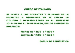 CURSO DE ITALIANO

SE INVITA A LOS DOCENTES Y ALUMNOS DE LA
FACULTAD A INSRIBIRSE EN EL CURSO DE
ITALIANO A DESARROLLARSE EN EL SEMESTRE
2011-I DESDE EL 28 DE MARZO, EN LOS SIGUIENTES
HORARIOS:

          Martes de 11:30 a 14:00 h
          Jueves de 14:00 a 15:30 h

                        EAPLIN DE LINGÜÍSTICA
 