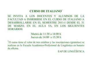 CURSO DE ITALIANO*
SE INVITA A LOS DOCENTES Y ALUMNOS DE LA
FACULTAD A INSRIBIRSE EN EL CURSO DE ITALIANO A
DESARROLLARSE EN EL SEMESTRE 2011-I DESDE EL 31
DE MARZO, EN EL AULA 5A, EN LOS SIGUIENTES
HORARIOS:
                       Martes de 11:30 a 14:00 h
                       Jueves de 14:00 a 15:30 h
*
 El curso tiene el valor de tres créditos y las inscripciones (gratuitas) se
realizan en la Escuela Académico-Profesional de Lingüística en horario
de oficina.
                                                  EAP DE LINGÜÍSTICA
 