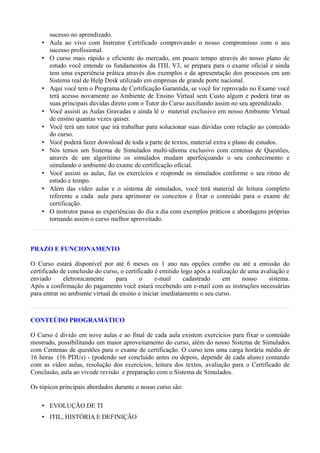 sucesso no aprendizado.
    •   Aula ao vivo com Instrutor Certificado comprovando o nosso compromisso com o seu
        sucesso profissional.
    •   O curso mais rápido e eficiente do mercado, em pouco tempo através do nosso plano de
        estudo você entende os fundamentos da ITIL V3, se prepara para o exame oficial e ainda
        tem uma experiência prática através dos exemplos e da apresentação dos processos em um
        Sistema real de Help Desk utilizado em empresas de grande porte nacional.
    •   Aqui você tem o Programa de Certificação Garantida, se você for reprovado no Exame você
        terá acesso novamente ao Ambiente de Ensino Virtual sem Custo algum e poderá tirar as
        suas principais dúvidas direto com o Tutor do Curso auxiliando assim no seu aprendizado.
    •   Você assisti as Aulas Gravadas e ainda lê o material exclusivo em nosso Ambiente Virtual
        de ensino quantas vezes quiser.
    •   Você terá um tutor que irá trabalhar para solucionar suas dúvidas com relação ao conteúdo
        do curso.
    •   Você poderá fazer download de toda a parte de textos, material extra e plano de estudos.
    •   Nós temos um Sistema de Simulados multi-idioma exclusivo com centenas de Questões,
        através de um algoritimo os simulados mudam aperfeiçoando o seu conhecimento e
        simulando o ambiente do exame de certificação oficial.
    •   Você assisti as aulas, faz os exercícios e responde os simulados conforme o seu ritmo de
        estudo e tempo.
    •   Além das vídeo aulas e o sistema de simulados, você terá material de leitura completo
        referente a cada aula para aprimorar os conceitos e fixar o conteúdo para o exame de
        certificação.
    •   O instrutor passa as experiências do dia a dia com exemplos práticos e abordagens próprias
        tornando assim o curso melhor aproveitado.



PRAZO E FUNCIONAMENTO

O Curso estará disponível por até 6 meses ou 1 ano nas opções combo ou até a emissão do
certificado de conclusão do curso, o certificado é emitido logo após a realização de uma avaliação e
enviado      eletronicamente     para      o     e-mail     cadastrado     em      nosso    sistema.
Após a confirmação do pagamento você estará recebendo um e-mail com as instruções necessárias
para entrar no ambiente virtual de ensino e iniciar imediatamente o seu curso.



CONTEÚDO PROGRAMÁTICO

O Curso é divido em nove aulas e ao final de cada aula existem exercícios para fixar o conteúdo
mostrado, possibilitando um maior aproveitamento do curso, além do nosso Sistema de Simulados
com Centenas de questões para o exame de certificação. O curso tem uma carga horária média de
16 horas (16 PDUs) - (podendo ser concluído antes ou depois, depende de cada aluno) contando
com as vídeo aulas, resolução dos exercícios, leitura dos textos, avaliação para o Certificado de
Conclusão, aula ao vivode revisão e preparação com o Sistema de Simulados.

Os tópicos principais abordados durante o nosso curso são:

    • EVOLUÇÃO DE TI
    • ITIL, HISTÓRIA E DEFINIÇÃO
 