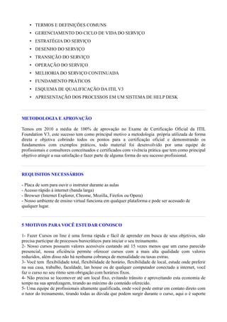 • TERMOS E DEFINIÇÕES COMUNS
    • GERENCIAMENTO DO CICLO DE VIDA DO SERVIÇO
    • ESTRATÉGIA DO SERVIÇO
    • DESENHO DO SERVIÇO
    • TRANSIÇÃO DO SERVIÇO
    • OPERAÇÃO DO SERVIÇO
    • MELHORIA DO SERVIÇO CONTINUADA
    • FUNDAMENTO PRÁTICOS
    • ESQUEMA DE QUALIFICAÇÃO DA ITIL V3
    • APRESENTAÇÃO DOS PROCESSOS EM UM SISTEMA DE HELP DESK



METODOLOGIA E APROVAÇÃO

Temos em 2010 a média de 100% de aprovação no Exame de Certificação Oficial da ITIL
Foundation V3, este sucesso tem como principal motivo a metodologia própria utilizada de forma
direta e objetiva cobrindo todos os pontos para a certificação oficial e demonstrando os
fundamentos com exemplos práticos, todo material foi desenvolvido por uma equipe de
profissionais e consultores conceituados e certificados com vivência prática que tem como principal
objetivo atingir a sua satisfação e fazer parte de alguma forma do seu sucesso profissional.



REQUISITOS NECESSÁRIOS

- Placa de som para ouvir o instrutor durante as aulas
- Acesso rápido à internet (banda larga)
- Browser (Internet Explorer, Chrome, Mozilla, Firefox ou Opera)
- Nosso ambiente de ensino virtual funciona em qualquer plataforma e pode ser acessado de
qualquer lugar.



5 MOTIVOS PARA VOCÊ ESTUDAR CONOSCO

1- Fazer Cursos on line é uma forma rápida e fácil de aprender em busca de seus objetivos, não
precisa participar de processos burocráticos para iniciar o seu treinamento.
2- Nosso cursos possuem valores acessíveis custando até 15 vezes menos que um curso parecido
presencial, nossa eficiência permite oferecer cursos com a mais alta qualidade com valores
reduzidos, além disso não há nenhuma cobrança de mensalidade ou taxas extras.
3- Você tem flexibilidade total, flexibilidade de horário, flexibilidade de local, estude onde preferir
na sua casa, trabalho, faculdade, lan house ou de qualquer computador conectado a internet, você
faz o curso no seu ritmo sem obrigação com horários fixos.
4- Não precisa se locomover até um local fixo, evitando trânsito e aproveitando esta economia de
tempo na sua apredizagem, tirando ao máximo do conteúdo oferecido.
5- Uma equipe de profissionais altamente qualificada, onde você pode entrar em contato direto com
o tutor do treinamento, tirando todas as dúvida que podem surgir durante o curso, aqui o é suporte
 