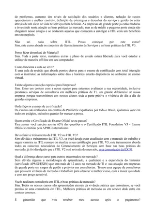 de problemas, aumento dos níveis de satisfação dos usuários e clientes, redução de custos
operacionais e melhor controle, definição de estrategias e desenhos do serviço e gestão do setor
através de um ciclo de vida de serviços bem definido. As empresas de grande porte já estão maduras
e investindo nesta adoção as boas práticas de mercado, mas as de médio e pequeno porte ainda não
chegaram nesse estágio e se destacam aquelas que começam a enxergar a ITIL com um benefício
em seu negócio.

Não       sei     nada      sobre      ITIL.     Posso     começar        por      este     curso?
Sim, este curso aborda os conceitos de Gerenciamento de Serviços e as boas práticas da ITIL V3.

Posso fazer download do Material?
Sim. Toda a parte texto, materiais extras e plano de estudo estará liberado para você estudar e
utilizar de maneira off-line em seu computador.

Como funciona a aula ao vivo?
É uma aula de revisão que aborda pontos chaves para o exame de certificação com total interação
com o instrrutor, as informações sobre dias e horários estarão disponíveis no ambiente de ensino
virtual.

Existe alguma condição especial para Empresas?
Sim. Entre em contato com a nossa equipe para estarmos avaliando a sua necessidade, inclusive
prestamos serviços de consultoria em melhores práticas de TI, um grande diferencial de nossa
empresa porque transmitimos aos nossos alunos toda a parte prátiva e vivência do dia a dia de
grandes empresas.

Onde faço os exames de certificação?
Os exames são realizados em centros da Prometric espalhados por todo o Brasil, ajudamos você em
todos os estágios, inclusive quando for marcar a prova.

Quem emite o Certificado do Exame Oficial se eu passar?
Para passar você precisa acertar 65% das questões e o Certificado ITIL Foundation V3 - Exame
Oficial é emitido pela APMG International.

Devo fazer o treinamento da ITIL V2 ou ITIL V3?
Sem dúvida o treinamento da ITIL V3, se você deseja estar atualizado com o mercado de trabalho e
seguir carreira na ITIL comece ou atualize a sua certificação para ITIL V3, este treinamento aborda
todos os conceitos necessários do Gerenciamento de Serviços com base nas boas práticas do
mercado, já foi divulgado que a ITIL V2 será retirada do mercado, veja comunicado da EXIN.

Qual a diferença deste curso para outros encontrados no mercado?
Sem dúvida alguma a metodologia de aprendizado, a qualidade e a experiência do Instrutor
(certificado APMG/EXIN) que tem mais de 12 anos no mercado de TI e sua atuação em empresas
de grande porte em cargos de gestão e projetos em consultorias. Temos uma equipe de consultores
que possuem vivência de mercado e trabalham para oferecer o melhor curso, com a maior qualidade
e com um preço acessível.

Vocês realizam consultoria em ITIL e boas práticas de mercado?
Sim. Todos os nossos cursos são apresentados através da vivência prática que possuímos, se você
precisa de uma consultoria em ITIL, Melhores práticas de mercado ou em service desk entre em
contato conosco.

É     garantido     que      vou      receber     meu      acesso      após     o      pagamento?
 
