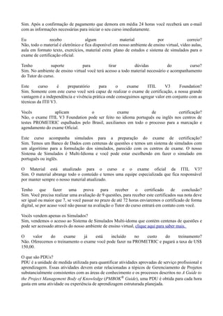 Sim. Após a confirmação de pagamento que demora em média 24 horas você receberá um e-mail
com as informações necessárias para iniciar o seu curso imediatamente.

Eu              recebo              algum              material            por               correio?
Não, todo o material é eletrônico e fica disponível em nosso ambiente de ensino virtual, vídeo aulas,
aula em formato texto, exercícios, material extra plano de estudos e sistema de simulados para o
exame de certificação oficial.

Tenho           suporte         para           tirar        dúvidas            do         curso?
Sim. No ambiente de ensino virtual você terá acesso a todo material necessário e acompanhamento
do Tutor do curso.

Este     curso      é  preparatório      para      o    exame      ITIL     V3      Foundation?
Sim. Somente com este curso você será capaz de realizar o exame de certificação, a nossa grande
vantagem é a independência e vivência prática onde conseguimos agregar valor em conjunto com as
técnicas da ITIl V3.

Vocês           aplicam           o            exame             de            certificação?
Não, o exame ITIL V3 Foundation pode ser feito no idioma português ou inglês nos centros de
testes PROMETRIC espalhados pelo Brasil, auxiliamos em todo o processo para a marcação e
agendamento do exame Oficial.

Este curso acompanha simulados para a preparação do exame de certificação?
Sim. Temos um Banco de Dados com centenas de questões e temos um sistema de simulados com
um algoritimo para a formulação dos simulados, parecido com os centros de exame. O nosso
Sistema de Simulados é Multi-Idioma e você pode estar escolhendo em fazer o simulado em
português ou inglês.

O Material está atualizado para o curso e o exame oficial da ITIL V3?
Sim. O material abrange todo o conteúdo e temos uma equipe especializada que fica responsável
por manter sempre o nosso material atualizado.

Tenho       que    fazer   uma     prova     para    receber    o    certificado   de    conclusão?
Sim. Você precisa realizar uma avaliação de 9 questões, para receber este certificados sua nota deve
ser igual ou maior que 7, se você passar no prazo de até 72 horas enviaremos o certificado de forma
digital, se por acaso você não passar na avaliação o Tutor do curso entrará em contato com você.

Vocês vendem apenas os Simulados?
Sim, vendemos o acesso ao Sistema de Simulados Multi-idoma que contém centenas de questões e
pode ser acessado através do nosso ambiente de ensino virtual, clique aqui para saber mais.

O     valor   do      exame     já   está    incluído     no  custo   do     treinamento?
Não. Oferecemos o treinamento o exame você pode fazer na PROMETRIC e pagará a taxa de US$
150,00.

O que são PDUs?
PDU é a unidade de medida utilizada para quantificar atividades aprovadas de serviço profissional e
aprendizagem. Essas atividades devem estar relacionadas a tópicos de Gerenciamento de Projetos
substancialmente consistentes com as áreas de conhecimento e os processos descritos no A Guide to
the Project Management Body of Knowledge (PMBOK® Guide), uma PDU é obtida para cada hora
gasta em uma atividade ou experiência de aprendizagem estruturada planejada.
 