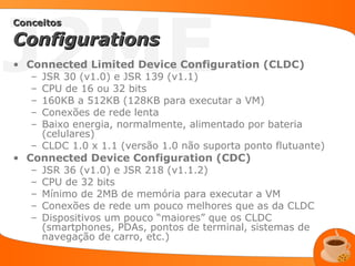 J2ME
Conceitos

Configurations
• Connected Limited Device Configuration (CLDC)
   – JSR 30 (v1.0) e JSR 139 (v1.1)
   – CPU de 16 ou 32 bits
   – 160KB a 512KB (128KB para executar a VM)
   – Conexões de rede lenta
   – Baixo energia, normalmente, alimentado por bateria
     (celulares)
   – CLDC 1.0 x 1.1 (versão 1.0 não suporta ponto flutuante)
• Connected Device Configuration (CDC)
   – JSR 36 (v1.0) e JSR 218 (v1.1.2)
   – CPU de 32 bits
   – Mínimo de 2MB de memória para executar a VM
   – Conexões de rede um pouco melhores que as da CLDC
   – Dispositivos um pouco “maiores” que os CLDC
     (smartphones, PDAs, pontos de terminal, sistemas de
     navegação de carro, etc.)
 