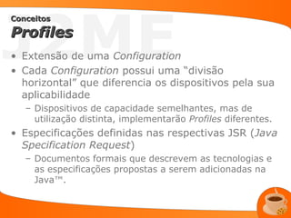J2ME
Conceitos

Profiles
• Extensão de uma Configuration
• Cada Configuration possui uma “divisão
  horizontal” que diferencia os dispositivos pela sua
  aplicabilidade
   – Dispositivos de capacidade semelhantes, mas de
     utilização distinta, implementarão Profiles diferentes.
• Especificações definidas nas respectivas JSR (Java
  Specification Request)
   – Documentos formais que descrevem as tecnologias e
     as especificações propostas a serem adicionadas na
     Java™.
 