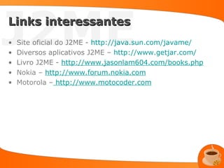 J2ME
Links interessantes
•
•
•
    Site oficial do J2ME - http://java.sun.com/javame/
    Diversos aplicativos J2ME – http://www.getjar.com/
    Livro J2ME - http://www.jasonlam604.com/books.php
•   Nokia – http://www.forum.nokia.com
•   Motorola – http://www.motocoder.com
 