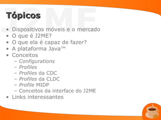 J2ME
Tópicos
•
•
•
    Dispositivos móveis e o mercado
    O que é J2ME?
    O que ela é capaz de fazer?
•   A plataforma Java™
•   Conceitos
    –   Configurations
    –   Profiles
    –   Profiles da CDC
    –   Profiles da CLDC
    –   Profile MIDP
    –   Conceitos da interface do J2ME
• Links interessantes
 
