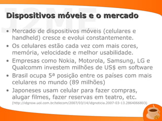 J2ME
Dispositivos móveis e o mercado

• Mercado de dispositivos móveis (celulares e
  handheld) cresce e evolui constantemente.
• Os celulares estão cada vez com mais cores,
  memória, velocidade e melhor usabilidade.
• Empresas como Nokia, Motorola, Samsung, LG e
  Qualcomm investem milhões de US$ em software
• Brasil ocupa 5ª posição entre os países com mais
  celulares no mundo (89 milhões)
• Japoneses usam celular para fazer compras,
  alugar filmes, fazer reservas em teatro, etc.
  (http://idgnow.uol.com.br/telecom/2007/03/14/idgnoticia.2007-03-13.2864066803)
 
