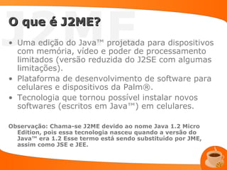 J2ME
O que é J2ME?
• Uma edição do Java™ projetada para dispositivos
  com memória, vídeo e poder de processamento
  limitados (versão reduzida do J2SE com algumas
  limitações).
• Plataforma de desenvolvimento de software para
  celulares e dispositivos da Palm®.
• Tecnologia que tornou possível instalar novos
  softwares (escritos em Java™) em celulares.

Observação: Chama-se J2ME devido ao nome Java 1.2 Micro
  Edition, pois essa tecnologia nasceu quando a versão do
  Java™ era 1.2 Esse termo está sendo substituído por JME,
  assim como JSE e JEE.
 
