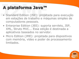 J2ME
A plataforma Java™
• Standard Edition (JSE): projetada para execução
  em estações de trabalho e máquinas simples de
  computadores pessoais.
• Enterprise Edition (JEE): suporta servlets, JSP,
  XML, Struts MVC... Essa edição é destinada a
  aplicativos baseados no servidor.
• Micro Edition (JME): projetada para dispositivos
  com memória, vídeo e poder de processamento
  limitados.
 