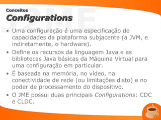 J2ME
Conceitos

Configurations
• Uma configuração é uma especificação de
  capacidades da plataforma subjacente (a JVM, e
  indiretamente, o hardware).
• Define os recursos da linguagem Java e as
  bibliotecas Java básicas da Máquina Virtual para
  uma configuração em particular.
• É baseada na memória, no vídeo, na
  conectividade de rede (ou limitações disto) e no
  poder de processamento do dispositivo.
• O JME possui duas principais Configurations: CDC
  e CLDC.
 