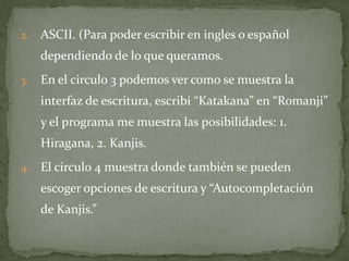 2.   ASCII. (Para poder escribir en ingles o español
     dependiendo de lo que queramos.
3.   En el circulo 3 podemos ver como se muestra la
     interfaz de escritura, escribí “Katakana” en “Romanji”
     y el programa me muestra las posibilidades: 1.
     Hiragana, 2. Kanjis.
4.   El circulo 4 muestra donde también se pueden
     escoger opciones de escritura y “Autocompletación
     de Kanjis.”
 