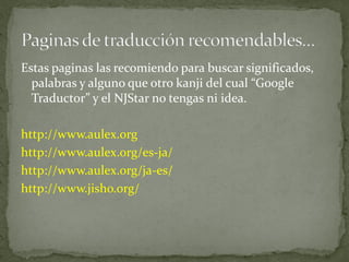 Estas paginas las recomiendo para buscar significados,
  palabras y alguno que otro kanji del cual “Google
  Traductor” y el NJStar no tengas ni idea.

http://www.aulex.org
http://www.aulex.org/es-ja/
http://www.aulex.org/ja-es/
http://www.jisho.org/
 