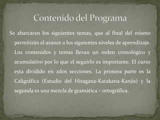 Se abarcaran los siguientes temas, que al final del mismo
 permitirán el avance a los siguientes niveles de aprendizaje.
 Los contenidos y temas llevan un orden cronológico y
 acumulativo por lo que el seguirlo es importante. El curso
 esta dividido en 2dos secciones. La primera parte es la
 Caligráfica (Estudio del Hiragana-Katakana-Kanjis) y la
 segunda es una mezcla de gramática – ortográfica.
 