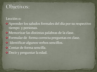 Lección 0:
  Aprender los saludos formales del día por su respectivo
  tiempo y personas.
  Memorizar las distintas palabras de la clase.
  Formular de forma correcta preguntas en clase.
   Identificar algunos verbos sencillos.
  Contar de forma sencilla.
  Decir y preguntar la edad.
 