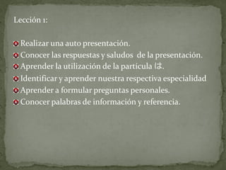 Lección 1:

 Realizar una auto presentación.
 Conocer las respuestas y saludos de la presentación.
 Aprender la utilización de la partícula は.
 Identificar y aprender nuestra respectiva especialidad
 Aprender a formular preguntas personales.
 Conocer palabras de información y referencia.
 
