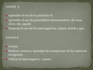 Lección 5.

  Aprender el uso de la partícula の.
  Aprender el uso de pronombres demostrativos de cosas
  (Este, ese, aquel).
  Empezar el uso de los interrogativos: Quien, donde y que.

Lección 6.

  Contar.
  Realizar conteos y aprender las excepciones de los números
  en japonés.
  Utilizar el interrogativo: cuanto.
 