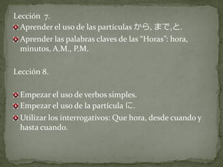 Lección 7.
  Aprender el uso de las partículas から, まで,と.
  Aprender las palabras claves de las “Horas”: hora,
  minutos, A.M., P.M.

Lección 8.

 Empezar el uso de verbos simples.
 Empezar el uso de la partícula に.
 Utilizar los interrogativos: Que hora, desde cuando y
 hasta cuando.
 