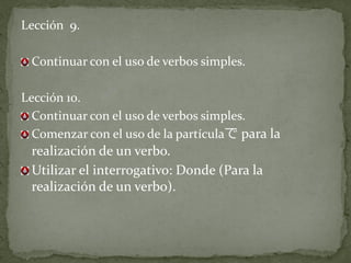 Lección 9.

 Continuar con el uso de verbos simples.

Lección 10.
  Continuar con el uso de verbos simples.
  Comenzar con el uso de la partículaで para la
 realización de un verbo.
 Utilizar el interrogativo: Donde (Para la
 realización de un verbo).
 
